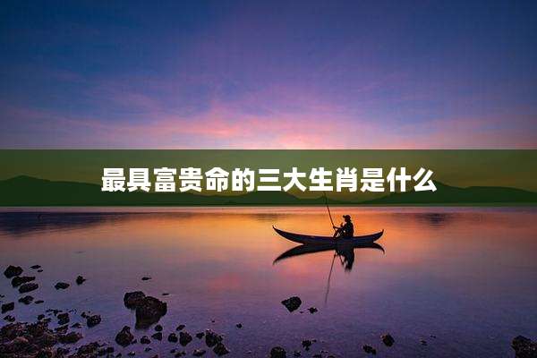 最具富贵命的三大生肖是什么