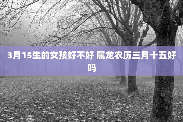 3月15生的女孩好不好 属龙农历三月十五好吗