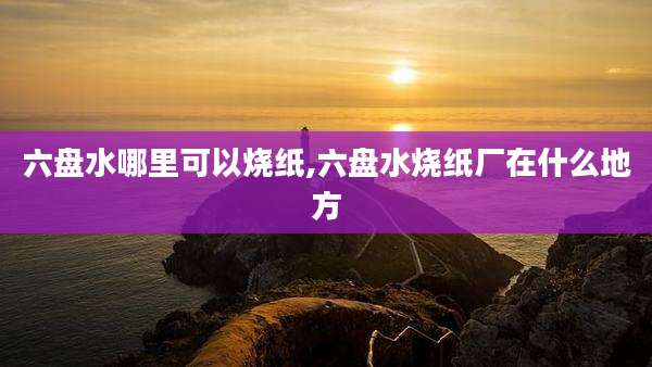 六盘水哪里可以烧纸,六盘水烧纸厂在什么地方