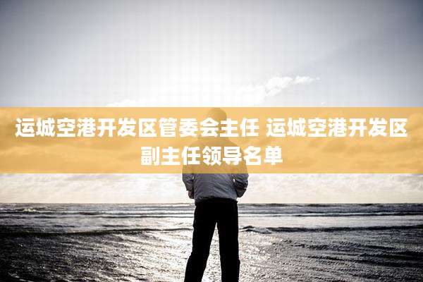 运城空港开发区管委会主任 运城空港开发区副主任领导名单