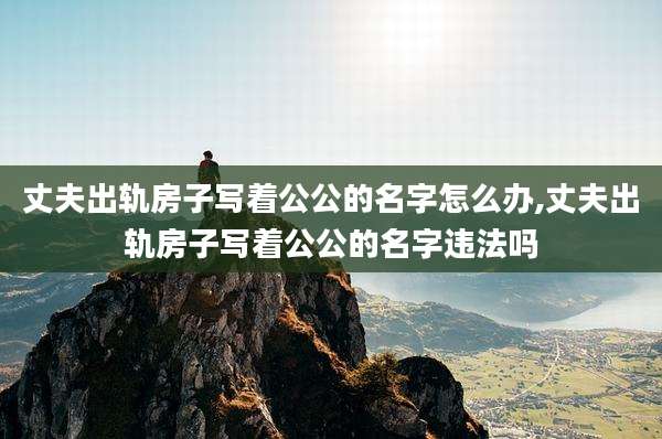 丈夫出轨房子写着公公的名字怎么办,丈夫出轨房子写着公公的名字违法吗