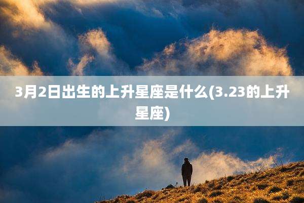 3月2日出生的上升星座是什么(3.23的上升星座)