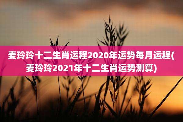 麦玲玲十二生肖运程2020年运势每月运程(麦玲玲2021年十二生肖运势测算)