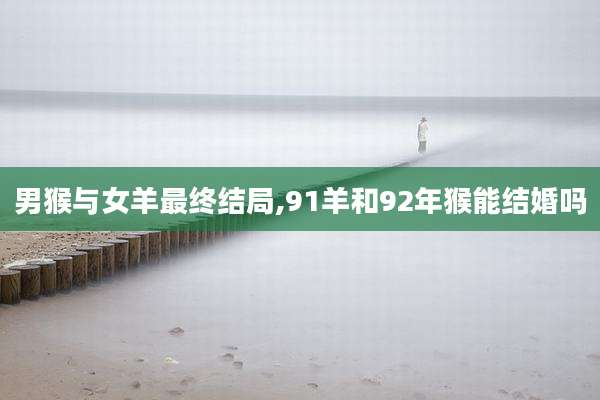 男猴与女羊最终结局,91羊和92年猴能结婚吗