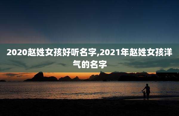 2020赵姓女孩好听名字,2021年赵姓女孩洋气的名字