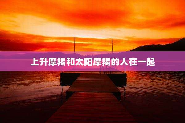 上升摩羯和太阳摩羯的人在一起
