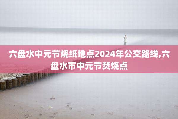 六盘水中元节烧纸地点2024年公交路线,六盘水市中元节焚烧点