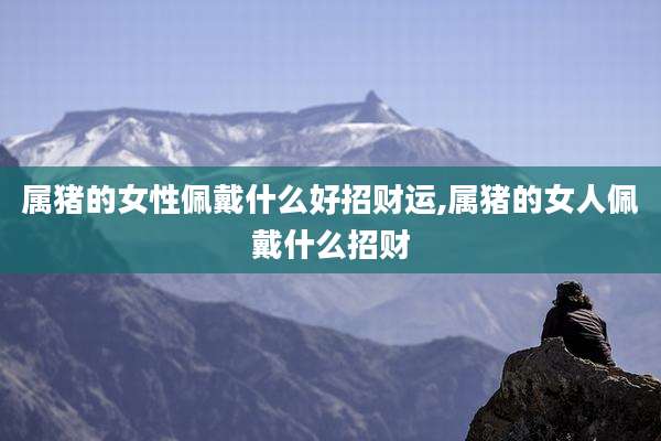 属猪的女性佩戴什么好招财运,属猪的女人佩戴什么招财