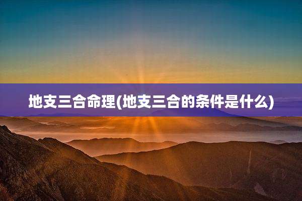 地支三合命理(地支三合的条件是什么)