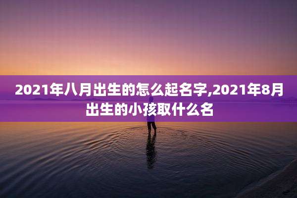 2021年八月出生的怎么起名字,2021年8月出生的小孩取什么名