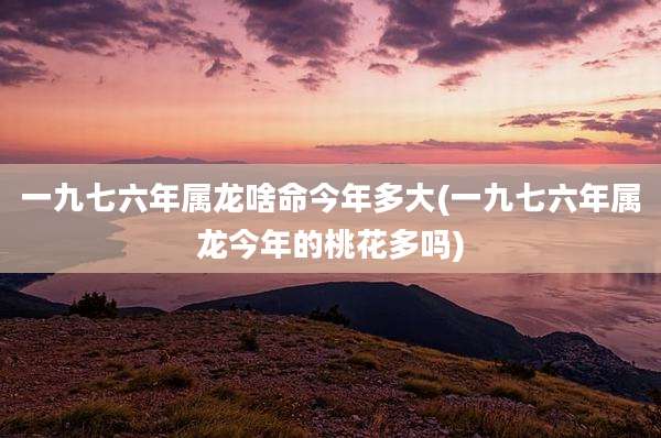 一九七六年属龙啥命今年多大(一九七六年属龙今年的桃花多吗)