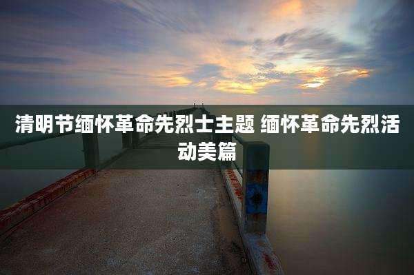 清明节缅怀革命先烈士主题 缅怀革命先烈活动美篇