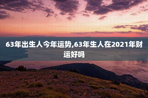 63年出生人今年运势,63年生人在2021年财运好吗