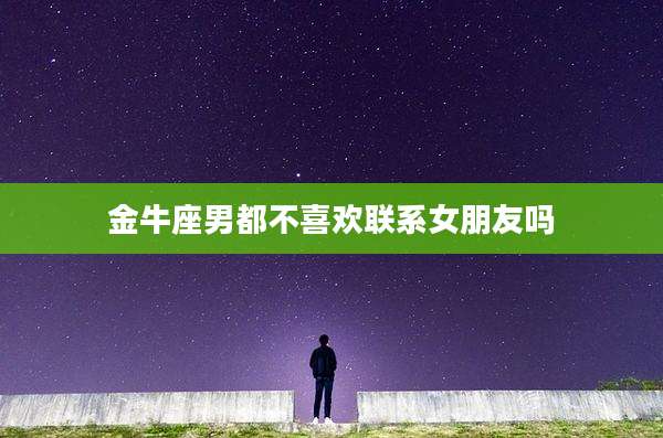 金牛座男都不喜欢联系女朋友吗