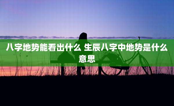 八字地势能看出什么 生辰八字中地势是什么意思