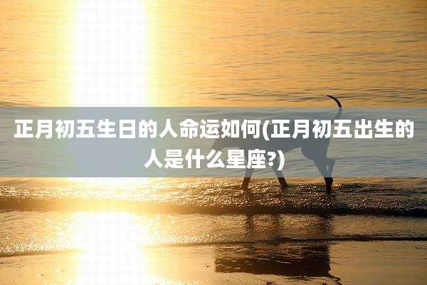 正月初五生日的人命运如何(正月初五出生的人是什么星座?)