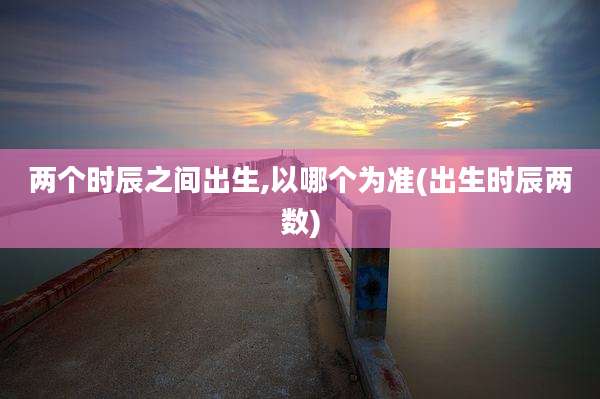 两个时辰之间出生,以哪个为准(出生时辰两数)