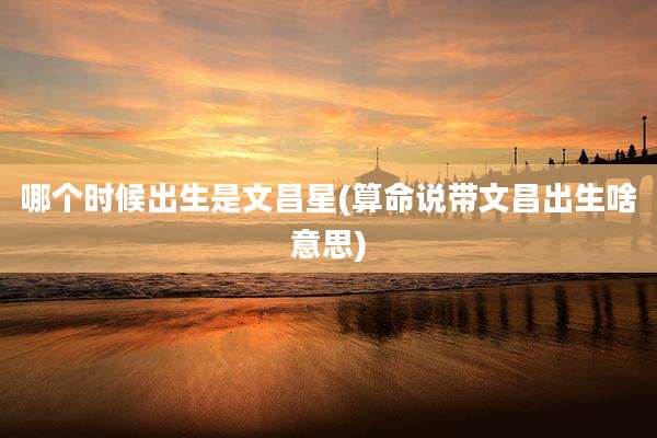 哪个时候出生是文昌星(算命说带文昌出生啥意思)