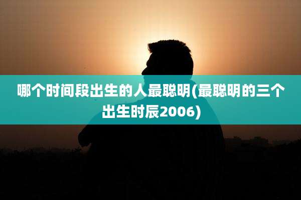 哪个时间段出生的人最聪明(最聪明的三个出生时辰2006)