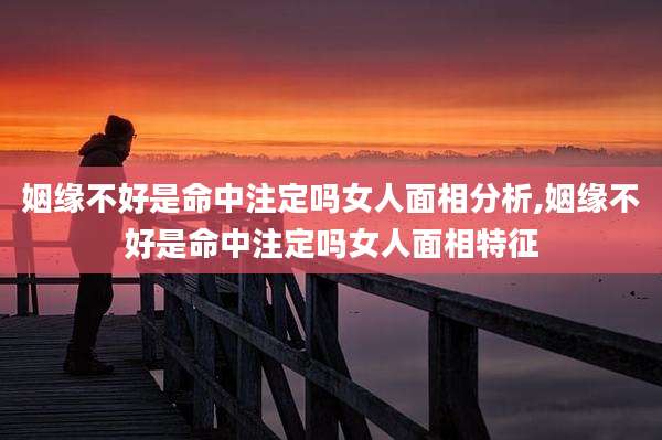 姻缘不好是命中注定吗女人面相分析,姻缘不好是命中注定吗女人面相特征