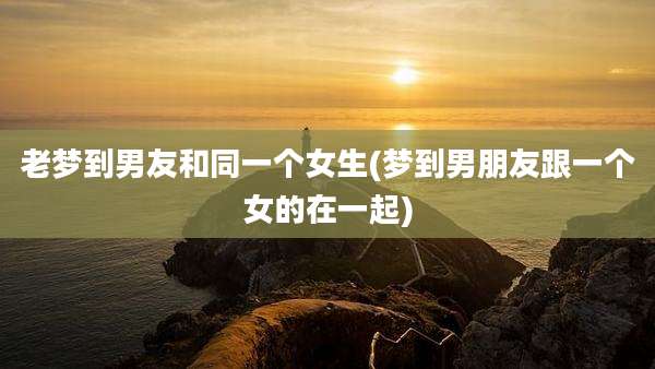 老梦到男友和同一个女生(梦到男朋友跟一个女的在一起)