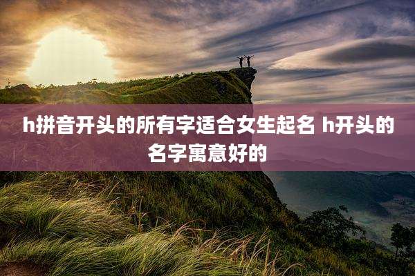 h拼音开头的所有字适合女生起名 h开头的名字寓意好的