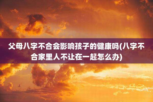 父母八字不合会影响孩子的健康吗(八字不合家里人不让在一起怎么办)