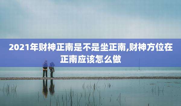 2021年财神正南是不是坐正南,财神方位在正南应该怎么做