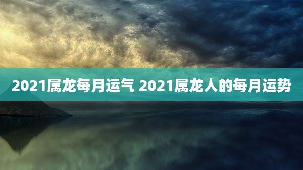 2021属龙每月运气 2021属龙人的每月运势