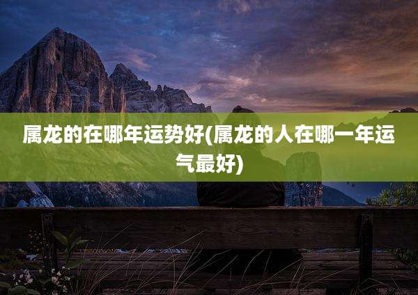 属龙的在哪年运势好(属龙的人在哪一年运气最好)