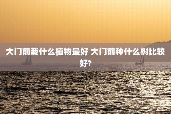 大门前栽什么植物最好 大门前种什么树比较好?