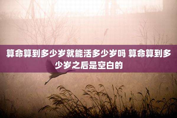 算命算到多少岁就能活多少岁吗 算命算到多少岁之后是空白的