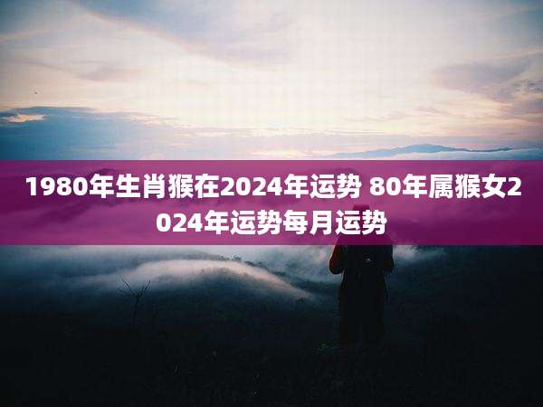 1980年生肖猴在2024年运势 80年属猴女2024年运势每月运势