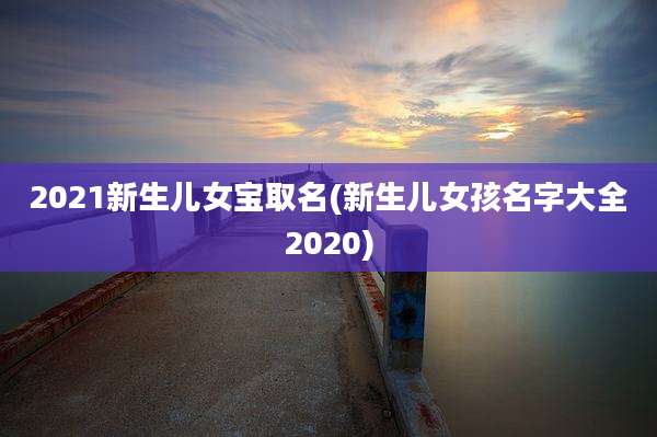 2021新生儿女宝取名(新生儿女孩名字大全2020)
