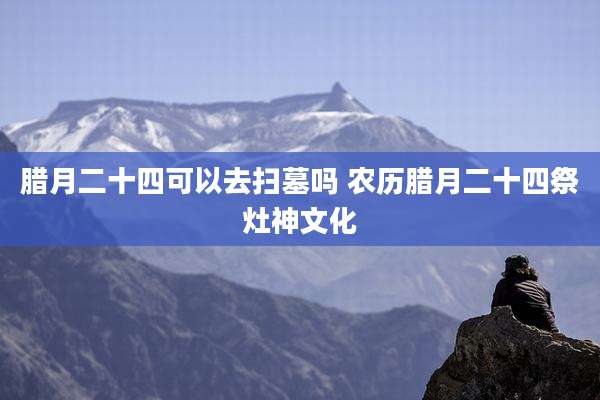 腊月二十四可以去扫墓吗 农历腊月二十四祭灶神文化
