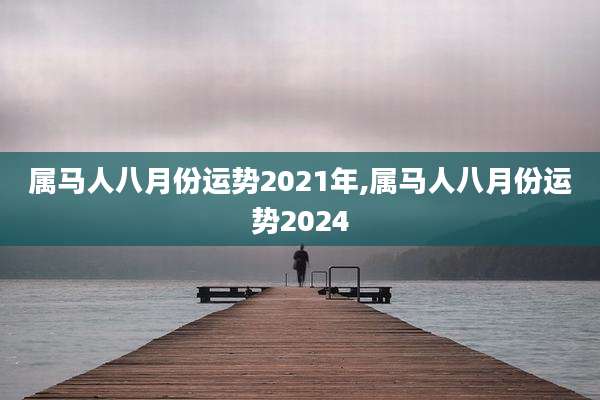 属马人八月份运势2021年,属马人八月份运势2024