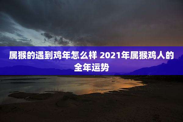 属猴的遇到鸡年怎么样 2021年属猴鸡人的全年运势