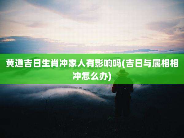 黄道吉日生肖冲家人有影响吗(吉日与属相相冲怎么办)
