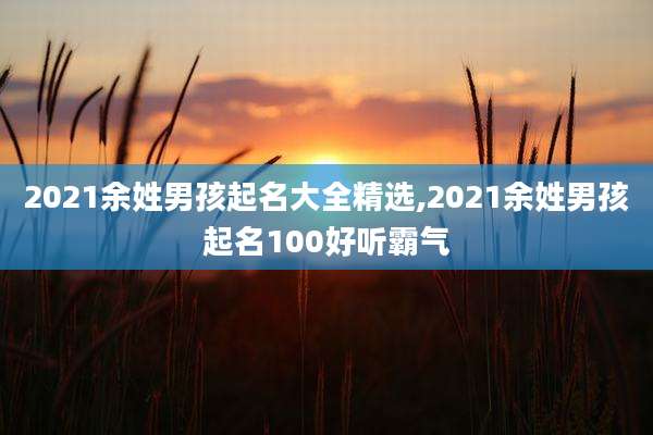 2021余姓男孩起名大全精选,2021余姓男孩起名100好听霸气