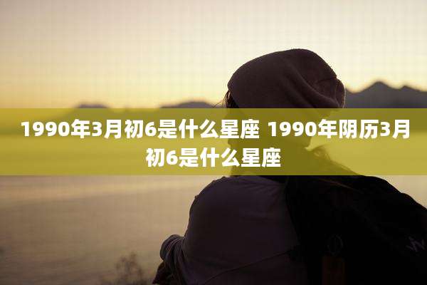 1990年3月初6是什么星座 1990年阴历3月初6是什么星座