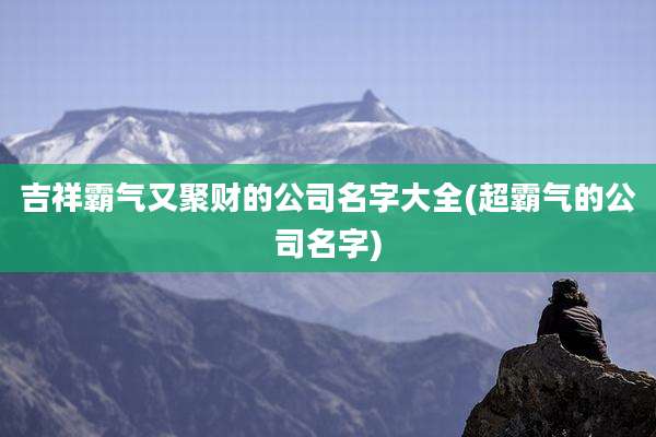 吉祥霸气又聚财的公司名字大全(超霸气的公司名字)