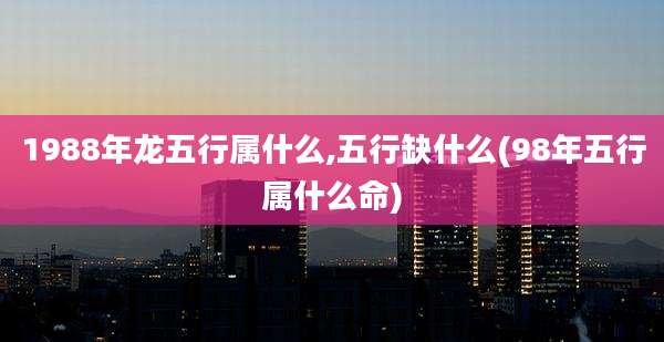 1988年龙五行属什么,五行缺什么(98年五行属什么命)