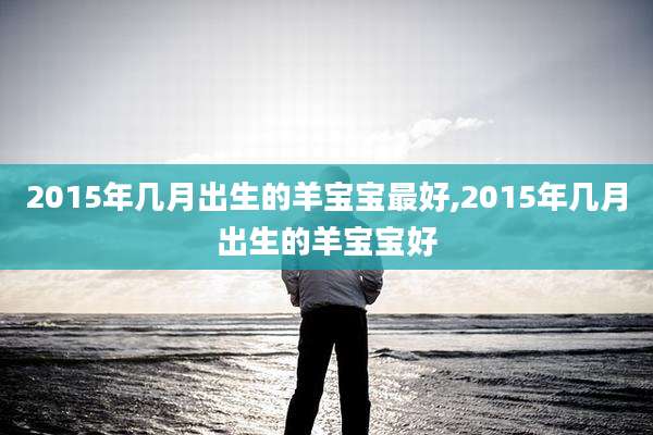 2015年几月出生的羊宝宝最好,2015年几月出生的羊宝宝好