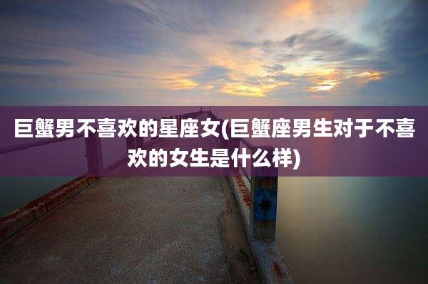 巨蟹男不喜欢的星座女(巨蟹座男生对于不喜欢的女生是什么样)