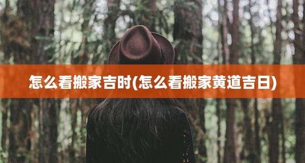 怎么看搬家吉时(怎么看搬家黄道吉日)