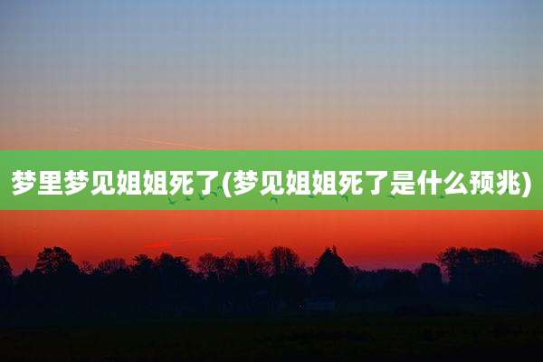 梦里梦见姐姐死了(梦见姐姐死了是什么预兆)
