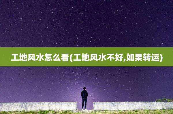 工地风水怎么看(工地风水不好,如果转运)