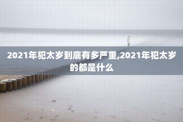 2021年犯太岁到底有多严重,2021年犯太岁的都是什么