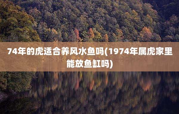 74年的虎适合养风水鱼吗(1974年属虎家里能放鱼缸吗)