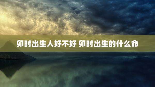 卯时出生人好不好 卯时出生的什么命